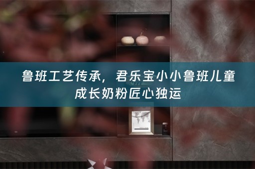 鲁班工艺传承，君乐宝小小鲁班儿童成长奶粉匠心独运