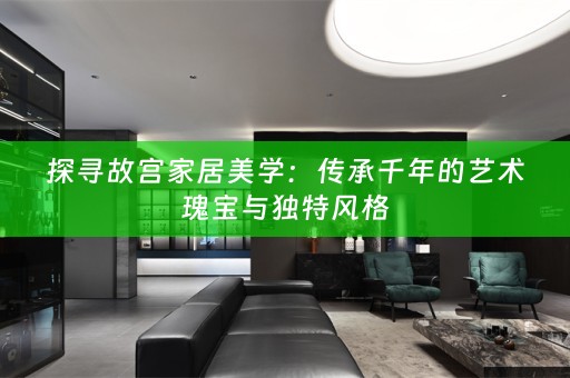 探寻故宫家居美学：传承千年的艺术瑰宝与独特风格
