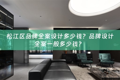 松江区品牌全案设计多少钱？品牌设计全案一般多少钱？ 