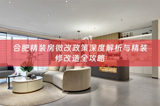 合肥精装房微改政策深度解析与精装修改造全攻略