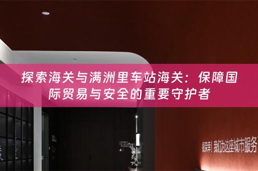 探索海关与满洲里车站海关：保障国际贸易与安全的重要守护者