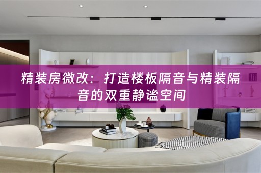 精装房微改：打造楼板隔音与精装隔音的双重静谧空间