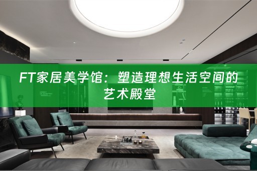 FT家居美学馆：塑造理想生活空间的艺术殿堂