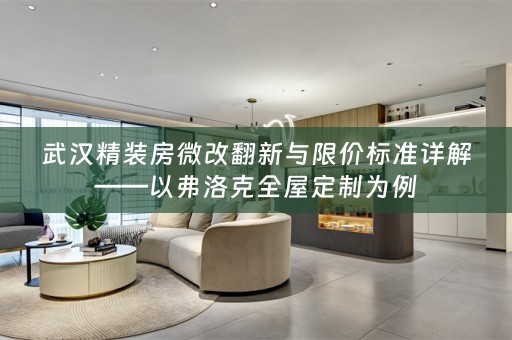 武汉精装房微改翻新与限价标准详解——以弗洛克全屋定制为例