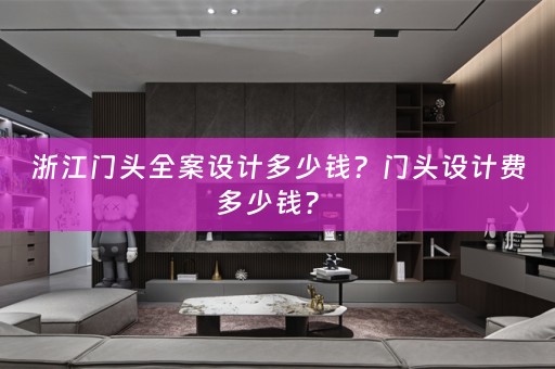 浙江门头全案设计多少钱？门头设计费多少钱？ 