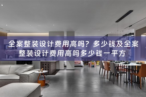 全案整装设计费用高吗？多少钱及全案整装设计费用高吗多少钱一平方 