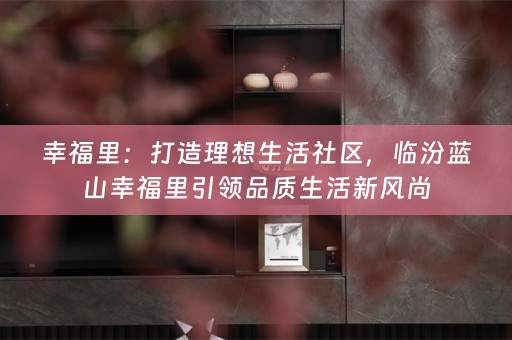 幸福里：打造理想生活社区，临汾蓝山幸福里引领品质生活新风尚