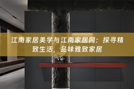 江南家居美学与江南家居网：探寻精致生活，品味雅致家居