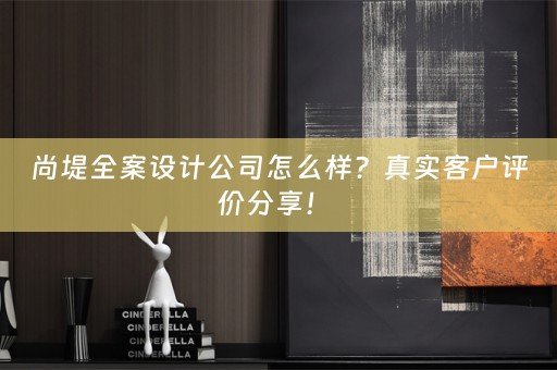 尚堤全案设计公司怎么样？真实客户评价分享！ 