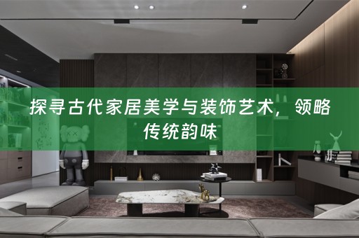 探寻古代家居美学与装饰艺术，领略传统韵味