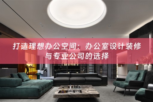 打造理想办公空间：办公室设计装修与专业公司的选择