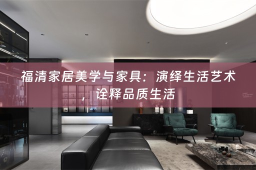 福清家居美学与家具：演绎生活艺术，诠释品质生活