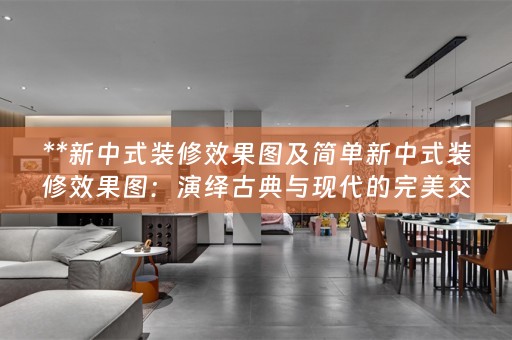 **新中式装修效果图及简单新中式装修效果图：演绎古典与现代的完美交融**