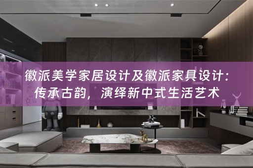徽派美学家居设计及徽派家具设计：传承古韵，演绎新中式生活艺术