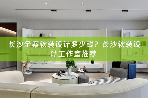 长沙全案软装设计多少钱？长沙软装设计工作室推荐 