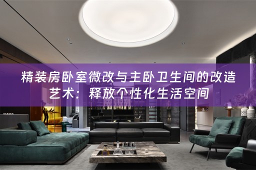 精装房卧室微改与主卧卫生间的改造艺术：释放个性化生活空间