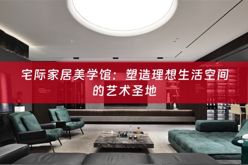 宅际家居美学馆：塑造理想生活空间的艺术圣地