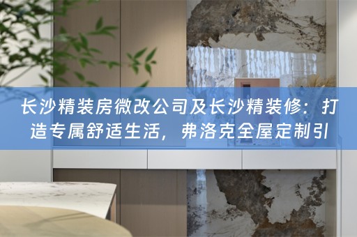 长沙精装房微改公司及长沙精装修：打造专属舒适生活，弗洛克引领潮流
