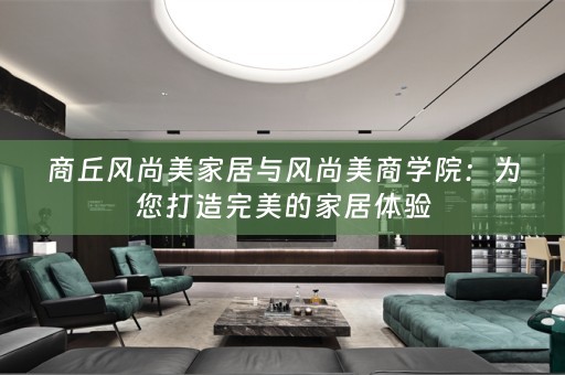 商丘风尚美家居与风尚美商学院：为您打造完美的家居体验