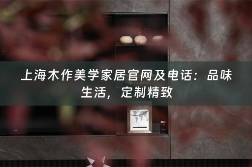 上海木作美学家居官网及电话：品味生活，定制精致