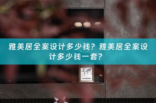 雅美居全案设计多少钱？雅美居全案设计多少钱一套？ 