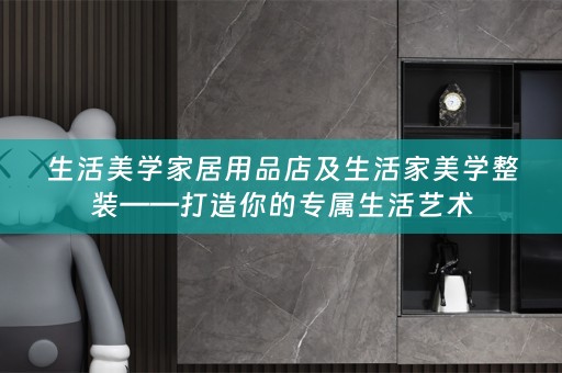 生活美学家居用品店及生活家美学整装——打造你的专属生活艺术