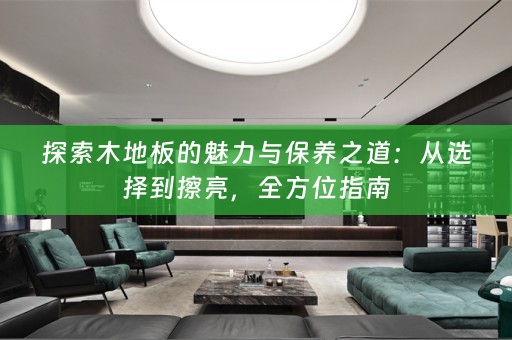 探索木地板的魅力与保养之道：从选择到擦亮，全方位指南