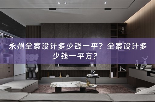 永州全案设计多少钱一平？全案设计多少钱一平方？ 