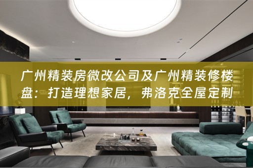 广州精装房微改公司及广州精装修楼盘：打造理想家居，弗洛克引领潮流