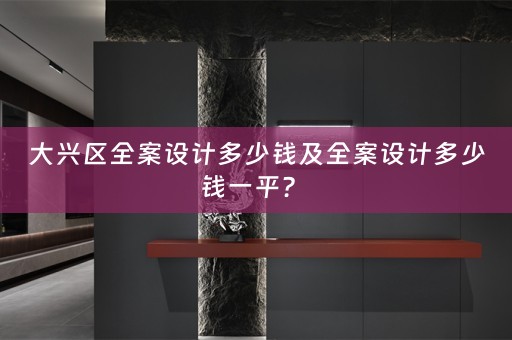大兴区全案设计多少钱及全案设计多少钱一平？ 