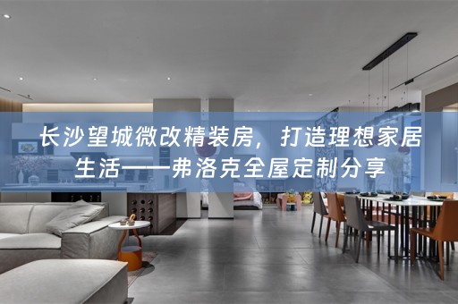 长沙望城微改精装房，打造理想家居生活——弗洛克全屋定制分享