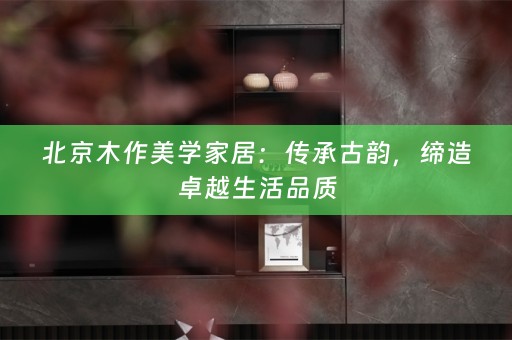 北京木作美学家居：传承古韵，缔造卓越生活品质