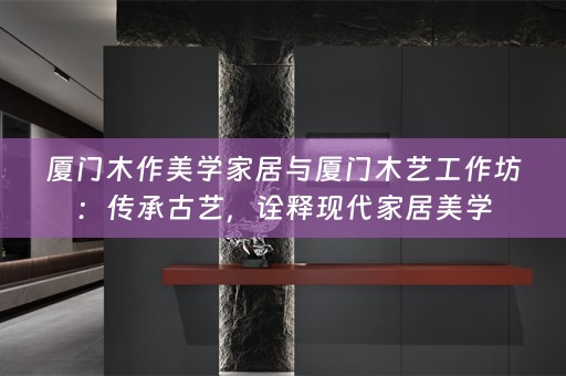 厦门木作美学家居与厦门木艺工作坊：传承古艺，诠释现代家居美学