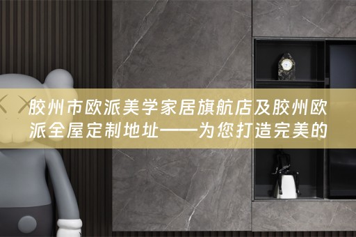胶州市欧派美学家居旗航店及胶州欧派地址——为您打造完美的家居生活