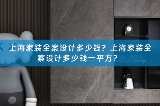上海家装全案设计多少钱？上海家装全案设计多少钱一平方？ 