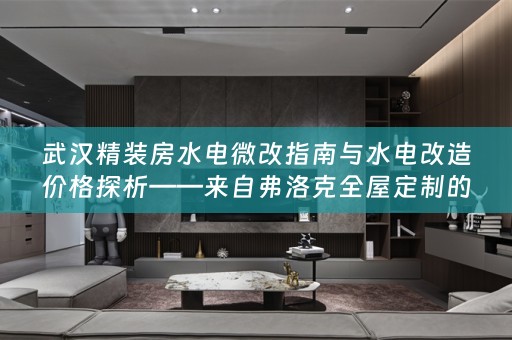武汉精装房水电微改指南与水电改造价格探析——来自弗洛克的专业分享
