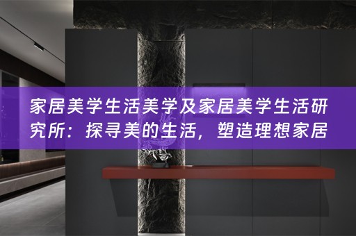 家居美学生活美学及家居美学生活研究所：探寻美的生活，塑造理想家居