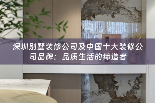 深圳别墅装修公司及中国十大装修公司品牌：品质生活的缔造者