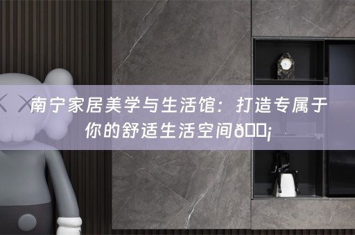 南宁家居美学与生活馆：打造专属于你的舒适生活空间🏡