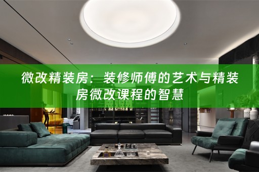 微改精装房：装修师傅的艺术与精装房微改课程的智慧