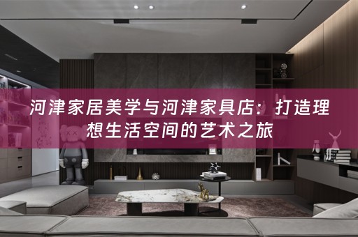 河津家居美学与河津家具店：打造理想生活空间的艺术之旅