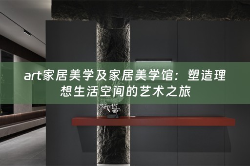 art家居美学及家居美学馆：塑造理想生活空间的艺术之旅