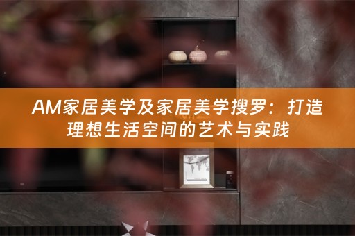 AM家居美学及家居美学搜罗：打造理想生活空间的艺术与实践