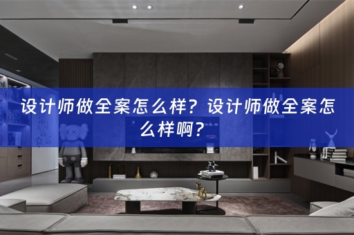 设计师做全案怎么样？设计师做全案怎么样啊？ 