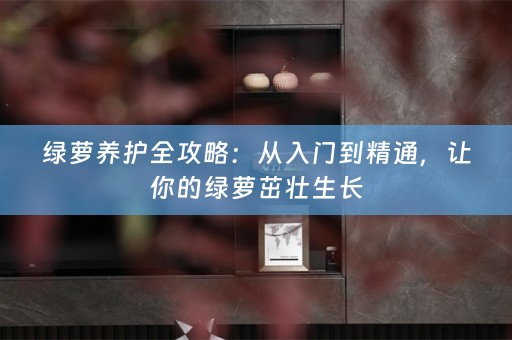 绿萝养护全攻略：从入门到精通，让你的绿萝茁壮生长