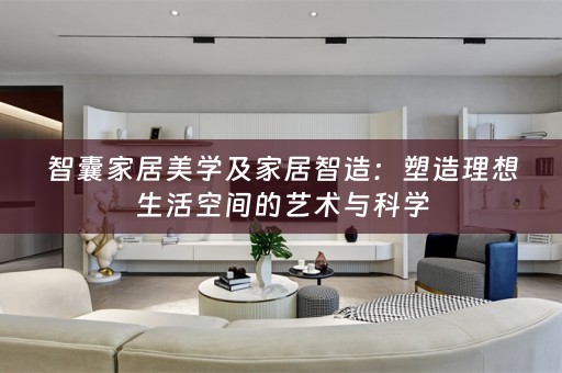 智囊家居美学及家居智造：塑造理想生活空间的艺术与科学