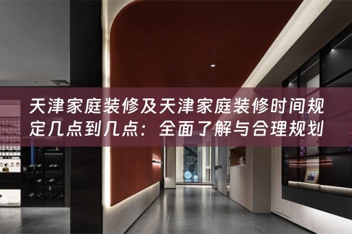 天津家庭装修及天津家庭装修时间规定几点到几点：全面了解与合理规划