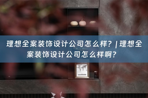 理想全案装饰设计公司怎么样？| 理想全案装饰设计公司怎么样啊？ 