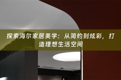 探索海尔家居美学：从简约到炫彩，打造理想生活空间