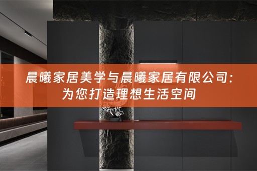 晨曦家居美学与晨曦家居有限公司：为您打造理想生活空间
